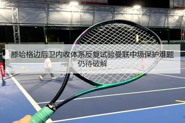 滕哈格边后卫内收体系反复试验曼联中场保护难题仍待破解